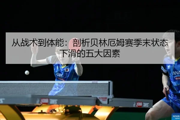 从战术到体能：剖析贝林厄姆赛季末状态下滑的五大因素